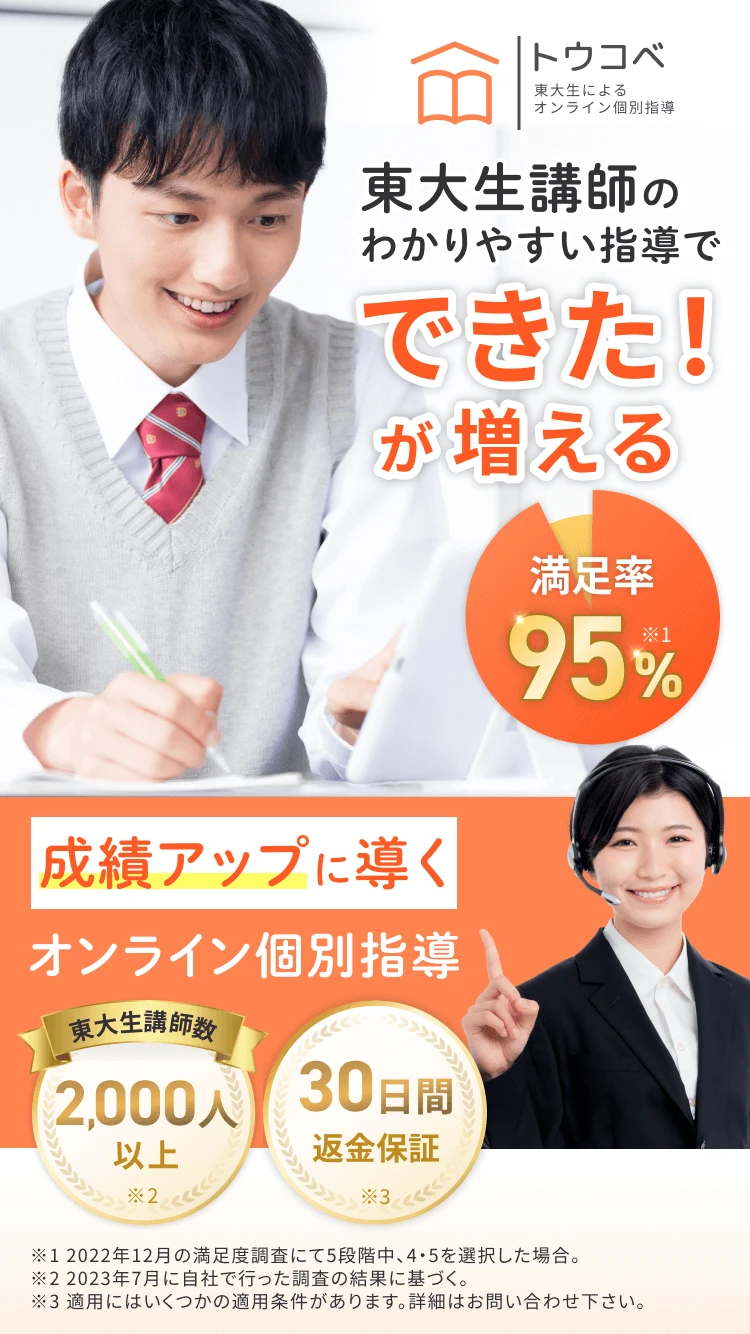 トウコベ 東大生による オンライン個別指導 東大生講師のわかりやすい指導で できた！が増える 満足率 95% ※1 成績アップに導く オンライン個別指導 東大生講師数 2,000人以上 ※2 30日間返金保証 ※3 ※1 2022年12月の満足度調査にて5段階中、4・5を選択した場合。※2 2023年7月に自社で行った調査の結果に基づく。※3 適用にはいくつかの適用条件があります。詳細はお問い合わせ下さい。